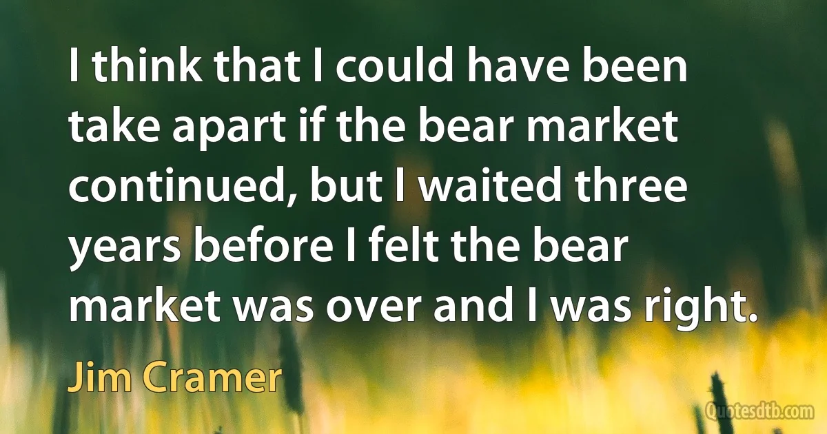 I think that I could have been take apart if the bear market continued, but I waited three years before I felt the bear market was over and I was right. (Jim Cramer)