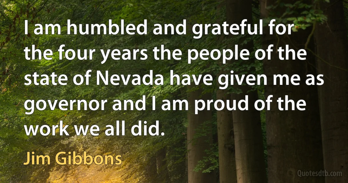 I am humbled and grateful for the four years the people of the state of Nevada have given me as governor and I am proud of the work we all did. (Jim Gibbons)