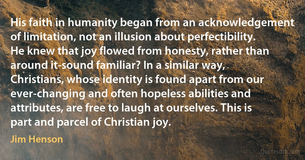 His faith in humanity began from an acknowledgement of limitation, not an illusion about perfectibility. He knew that joy flowed from honesty, rather than around it-sound familiar? In a similar way, Christians, whose identity is found apart from our ever-changing and often hopeless abilities and attributes, are free to laugh at ourselves. This is part and parcel of Christian joy. (Jim Henson)