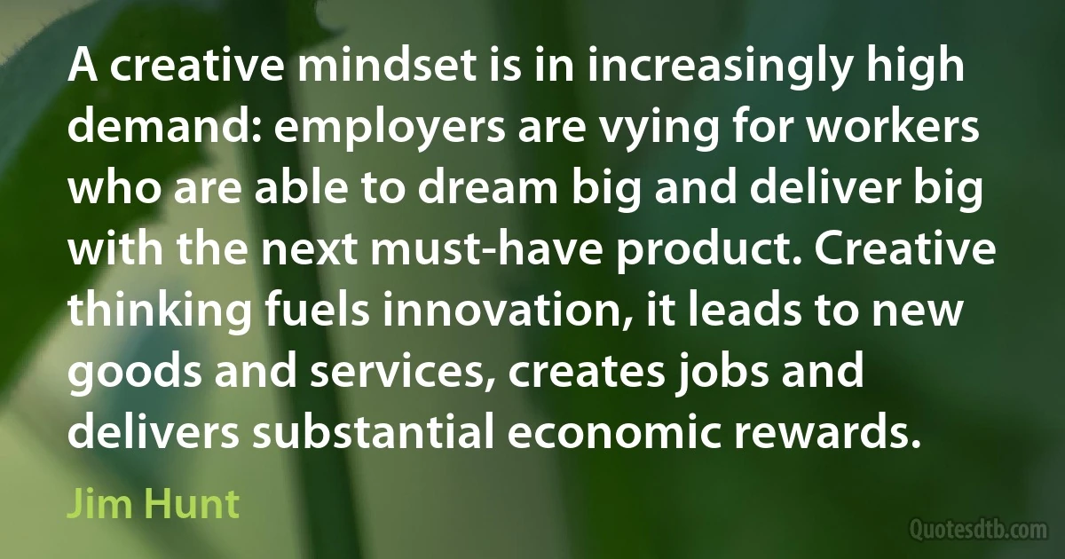 A creative mindset is in increasingly high demand: employers are vying for workers who are able to dream big and deliver big with the next must-have product. Creative thinking fuels innovation, it leads to new goods and services, creates jobs and delivers substantial economic rewards. (Jim Hunt)