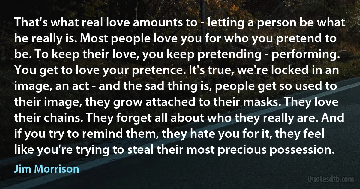 That's what real love amounts to - letting a person be what he really is. Most people love you for who you pretend to be. To keep their love, you keep pretending - performing. You get to love your pretence. It's true, we're locked in an image, an act - and the sad thing is, people get so used to their image, they grow attached to their masks. They love their chains. They forget all about who they really are. And if you try to remind them, they hate you for it, they feel like you're trying to steal their most precious possession. (Jim Morrison)