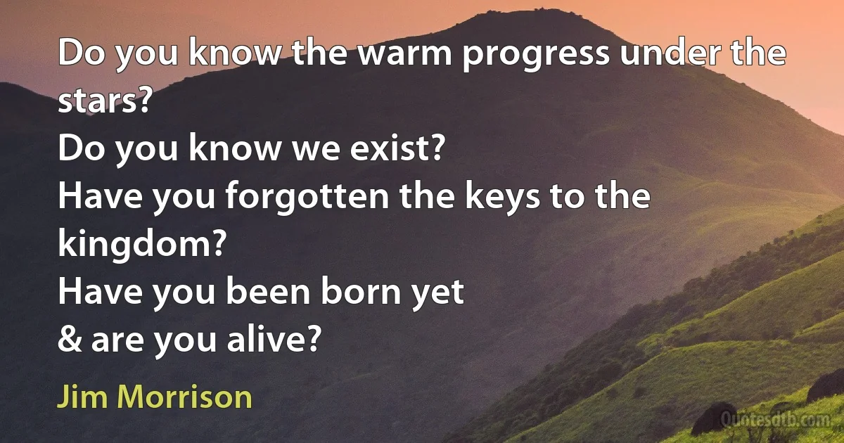 Do you know the warm progress under the stars?
Do you know we exist?
Have you forgotten the keys to the kingdom?
Have you been born yet
& are you alive? (Jim Morrison)