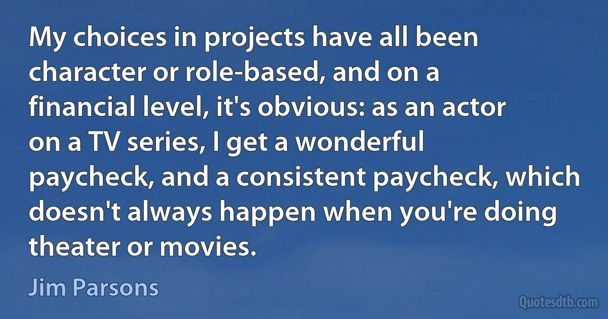 My choices in projects have all been character or role-based, and on a financial level, it's obvious: as an actor on a TV series, I get a wonderful paycheck, and a consistent paycheck, which doesn't always happen when you're doing theater or movies. (Jim Parsons)