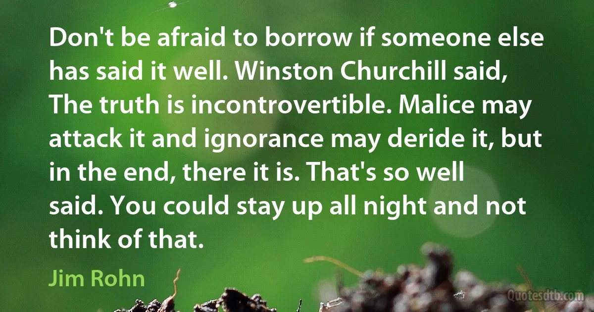 Don't be afraid to borrow if someone else has said it well. Winston Churchill said, The truth is incontrovertible. Malice may attack it and ignorance may deride it, but in the end, there it is. That's so well said. You could stay up all night and not think of that. (Jim Rohn)