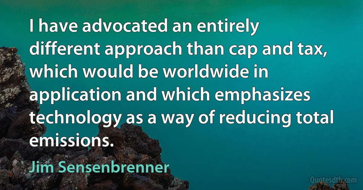 I have advocated an entirely different approach than cap and tax, which would be worldwide in application and which emphasizes technology as a way of reducing total emissions. (Jim Sensenbrenner)