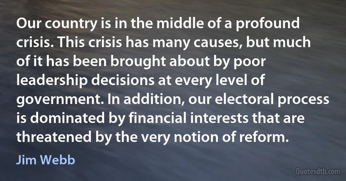 Our country is in the middle of a profound crisis. This crisis has many causes, but much of it has been brought about by poor leadership decisions at every level of government. In addition, our electoral process is dominated by financial interests that are threatened by the very notion of reform. (Jim Webb)