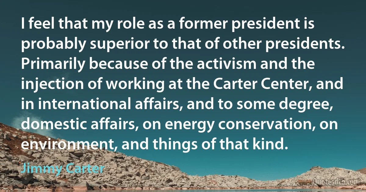 I feel that my role as a former president is probably superior to that of other presidents. Primarily because of the activism and the injection of working at the Carter Center, and in international affairs, and to some degree, domestic affairs, on energy conservation, on environment, and things of that kind. (Jimmy Carter)