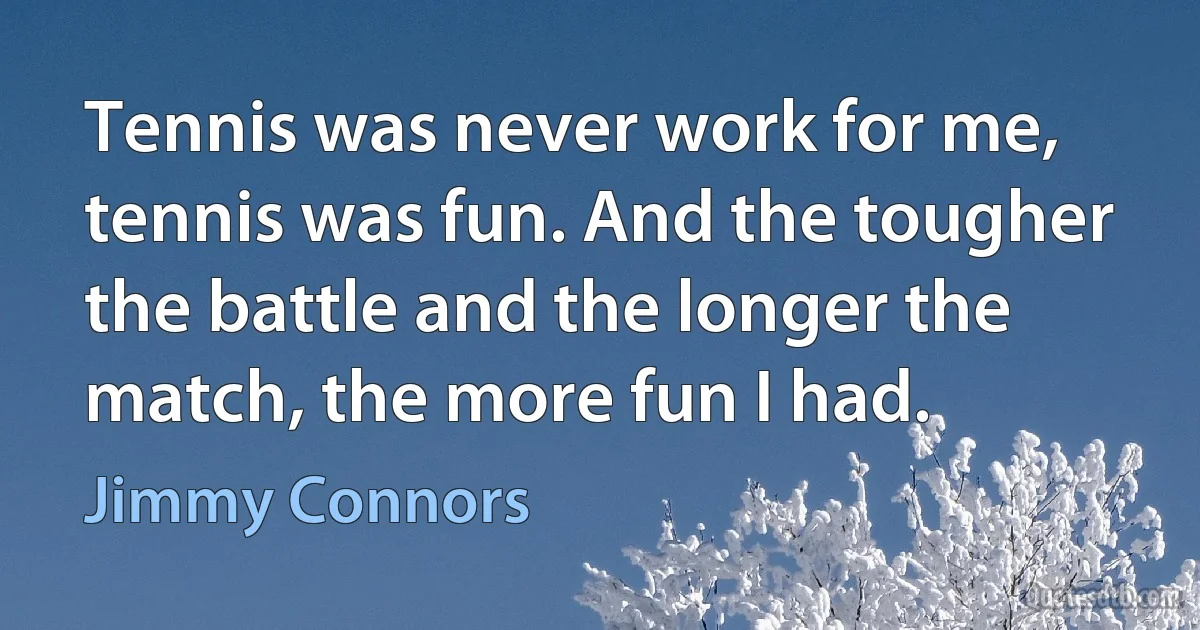 Tennis was never work for me, tennis was fun. And the tougher the battle and the longer the match, the more fun I had. (Jimmy Connors)