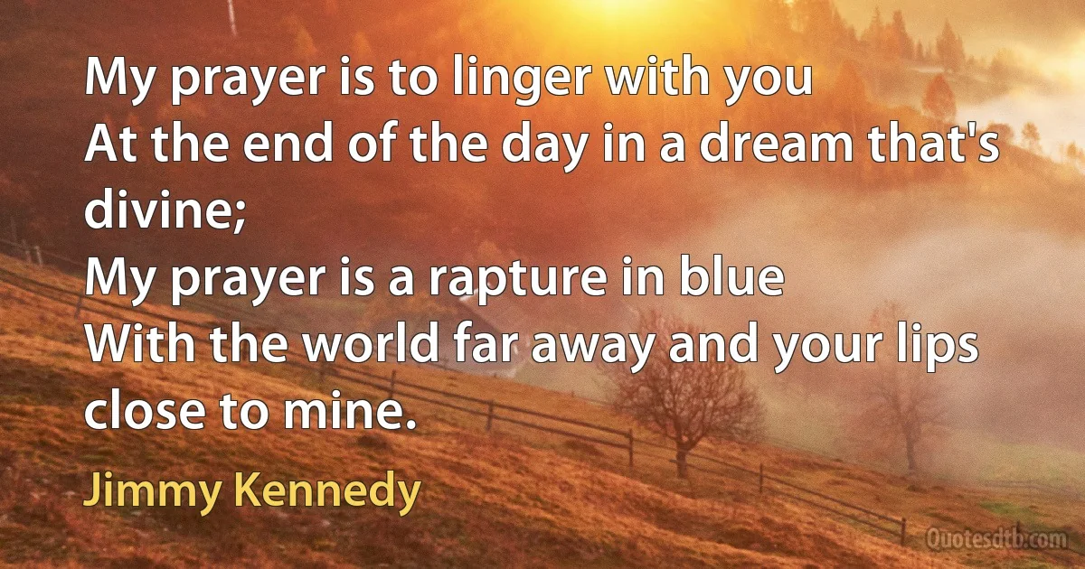 My prayer is to linger with you
At the end of the day in a dream that's divine;
My prayer is a rapture in blue
With the world far away and your lips close to mine. (Jimmy Kennedy)