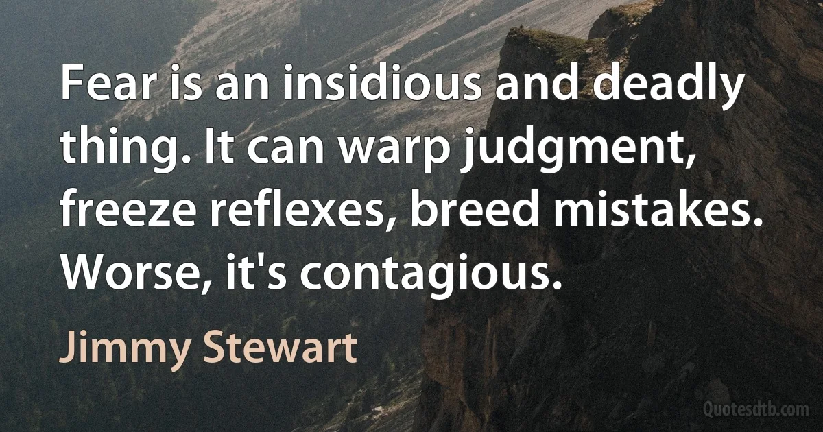 Fear is an insidious and deadly thing. It can warp judgment, freeze reflexes, breed mistakes. Worse, it's contagious. (Jimmy Stewart)