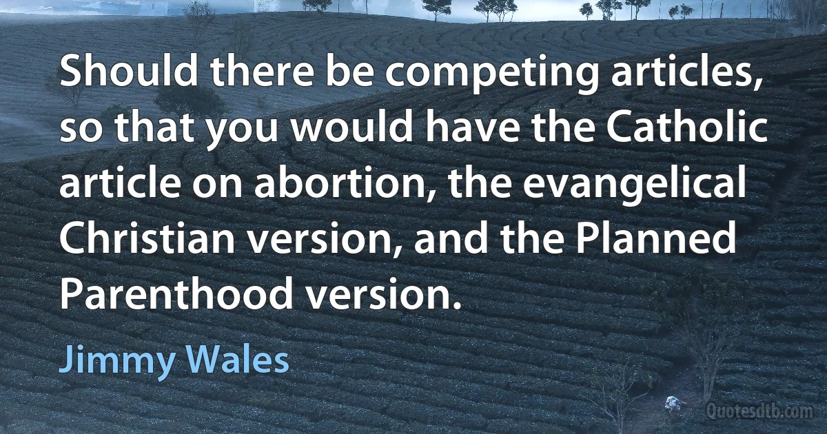 Should there be competing articles, so that you would have the Catholic article on abortion, the evangelical Christian version, and the Planned Parenthood version. (Jimmy Wales)