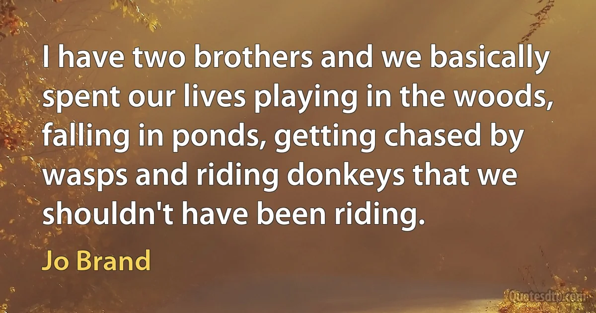 I have two brothers and we basically spent our lives playing in the woods, falling in ponds, getting chased by wasps and riding donkeys that we shouldn't have been riding. (Jo Brand)