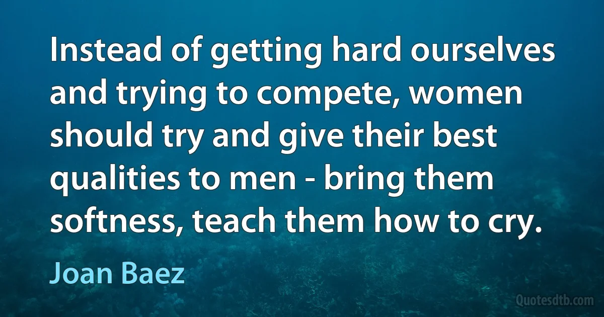 Instead of getting hard ourselves and trying to compete, women should try and give their best qualities to men - bring them softness, teach them how to cry. (Joan Baez)