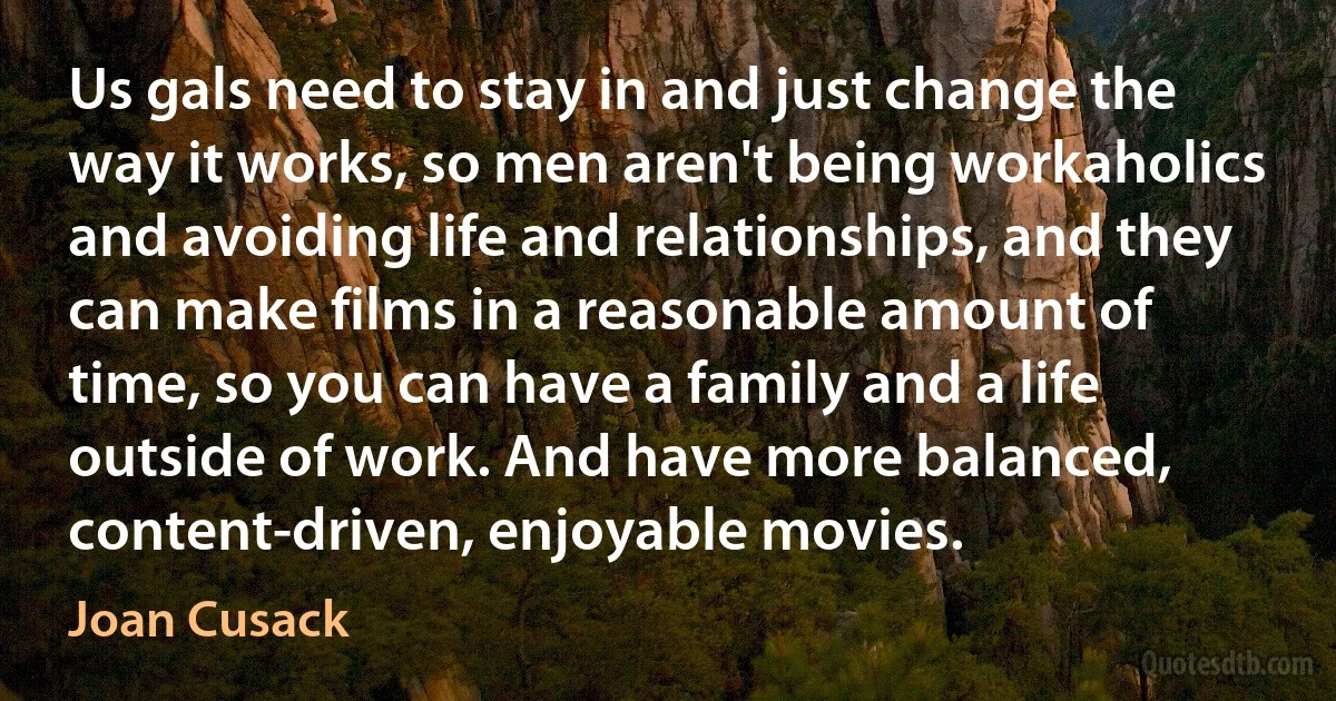 Us gals need to stay in and just change the way it works, so men aren't being workaholics and avoiding life and relationships, and they can make films in a reasonable amount of time, so you can have a family and a life outside of work. And have more balanced, content-driven, enjoyable movies. (Joan Cusack)