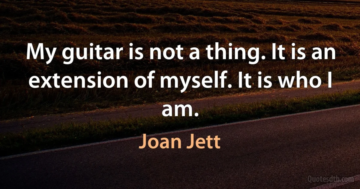 My guitar is not a thing. It is an extension of myself. It is who I am. (Joan Jett)