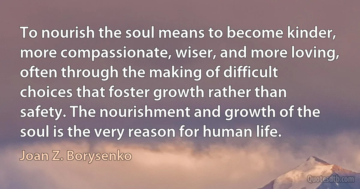 To nourish the soul means to become kinder, more compassionate, wiser, and more loving, often through the making of difficult choices that foster growth rather than safety. The nourishment and growth of the soul is the very reason for human life. (Joan Z. Borysenko)