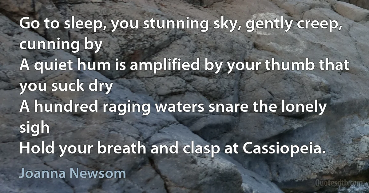 Go to sleep, you stunning sky, gently creep, cunning by
A quiet hum is amplified by your thumb that you suck dry
A hundred raging waters snare the lonely sigh
Hold your breath and clasp at Cassiopeia. (Joanna Newsom)