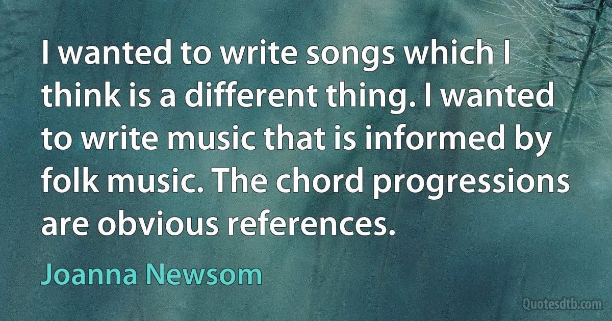 I wanted to write songs which I think is a different thing. I wanted to write music that is informed by folk music. The chord progressions are obvious references. (Joanna Newsom)