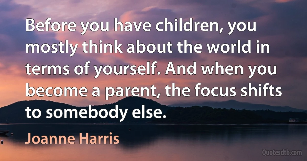 Before you have children, you mostly think about the world in terms of yourself. And when you become a parent, the focus shifts to somebody else. (Joanne Harris)