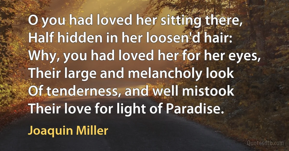 O you had loved her sitting there,
Half hidden in her loosen'd hair:
Why, you had loved her for her eyes,
Their large and melancholy look
Of tenderness, and well mistook
Their love for light of Paradise. (Joaquin Miller)