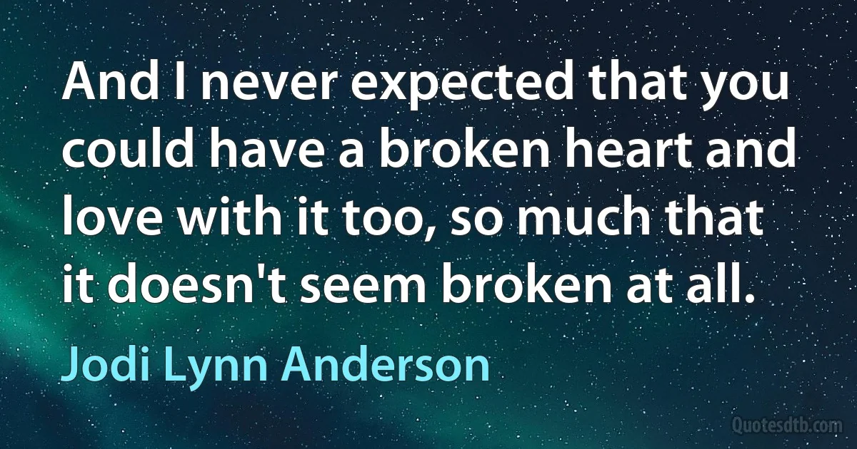 And I never expected that you could have a broken heart and love with it too, so much that it doesn't seem broken at all. (Jodi Lynn Anderson)