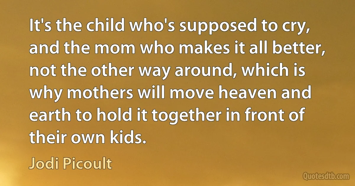 It's the child who's supposed to cry, and the mom who makes it all better, not the other way around, which is why mothers will move heaven and earth to hold it together in front of their own kids. (Jodi Picoult)