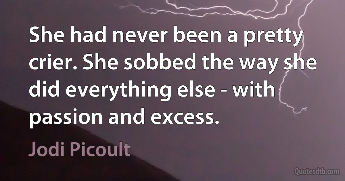 She had never been a pretty crier. She sobbed the way she did everything else - with passion and excess. (Jodi Picoult)