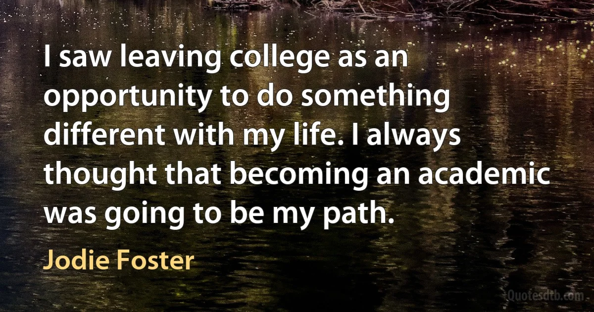 I saw leaving college as an opportunity to do something different with my life. I always thought that becoming an academic was going to be my path. (Jodie Foster)