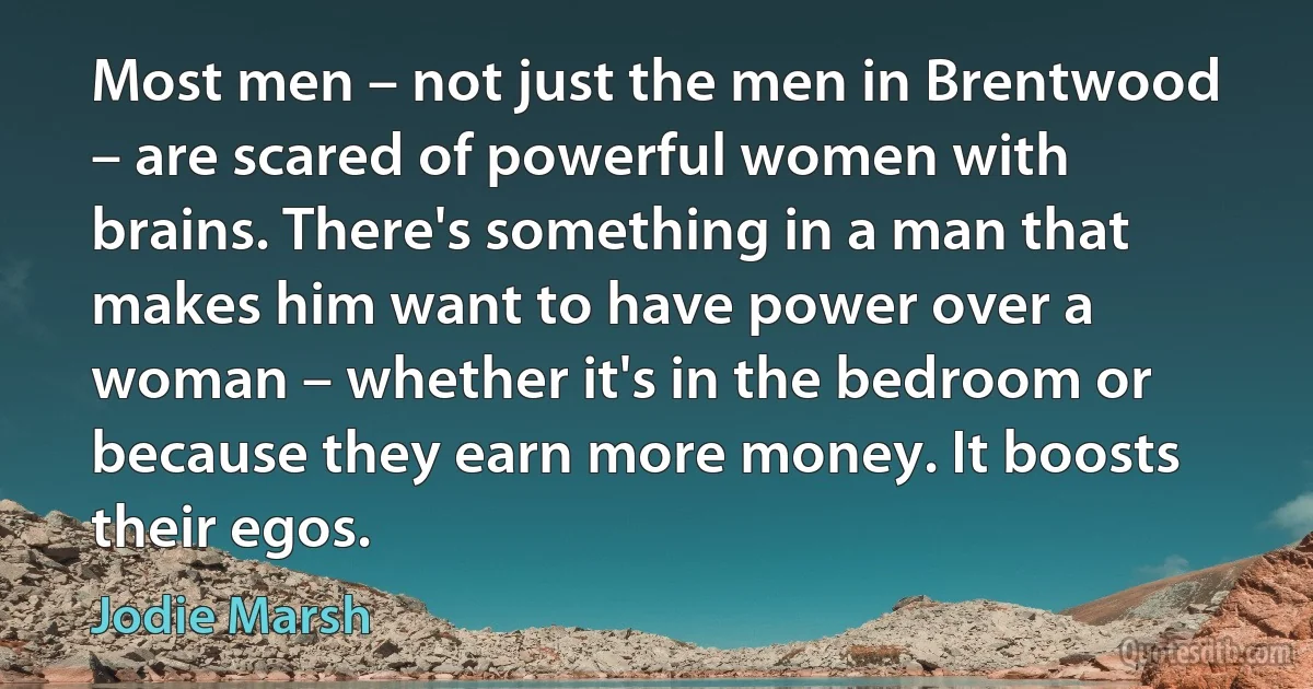 Most men – not just the men in Brentwood – are scared of powerful women with brains. There's something in a man that makes him want to have power over a woman – whether it's in the bedroom or because they earn more money. It boosts their egos. (Jodie Marsh)