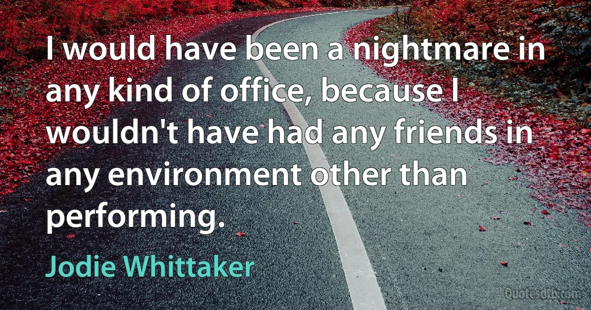 I would have been a nightmare in any kind of office, because I wouldn't have had any friends in any environment other than performing. (Jodie Whittaker)