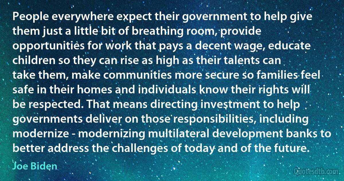 People everywhere expect their government to help give them just a little bit of breathing room, provide opportunities for work that pays a decent wage, educate children so they can rise as high as their talents can take them, make communities more secure so families feel safe in their homes and individuals know their rights will be respected. That means directing investment to help governments deliver on those responsibilities, including modernize - modernizing multilateral development banks to better address the challenges of today and of the future. (Joe Biden)