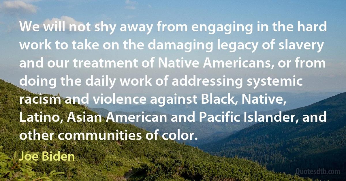 We will not shy away from engaging in the hard work to take on the damaging legacy of slavery and our treatment of Native Americans, or from doing the daily work of addressing systemic racism and violence against Black, Native, Latino, Asian American and Pacific Islander, and other communities of color. (Joe Biden)