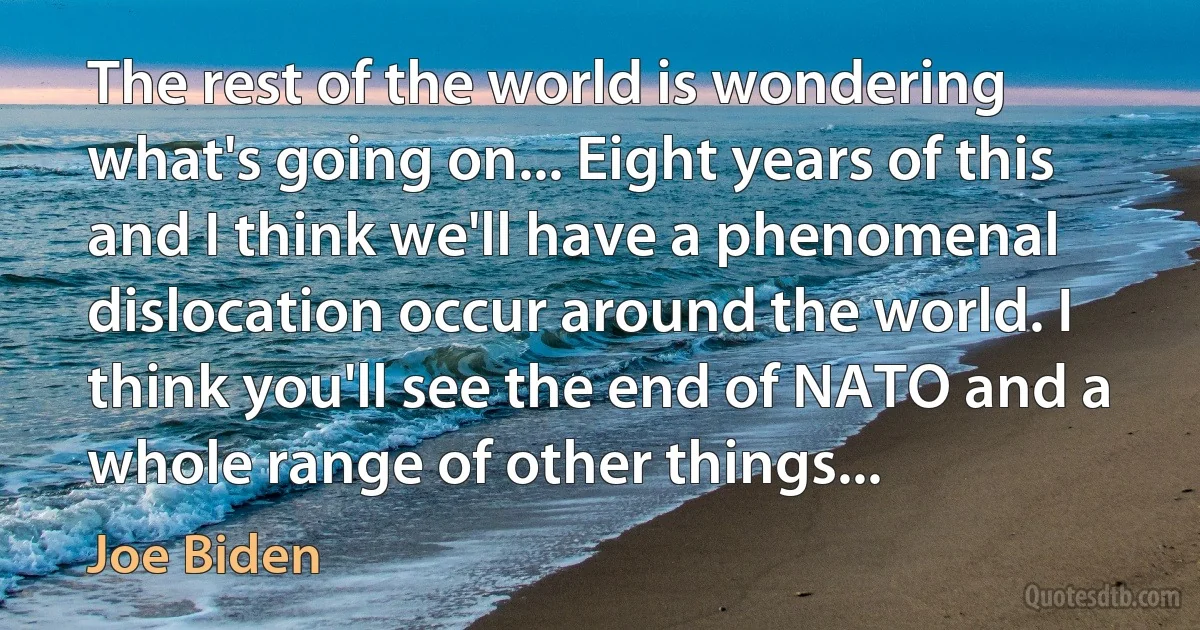 The rest of the world is wondering what's going on... Eight years of this and I think we'll have a phenomenal dislocation occur around the world. I think you'll see the end of NATO and a whole range of other things... (Joe Biden)