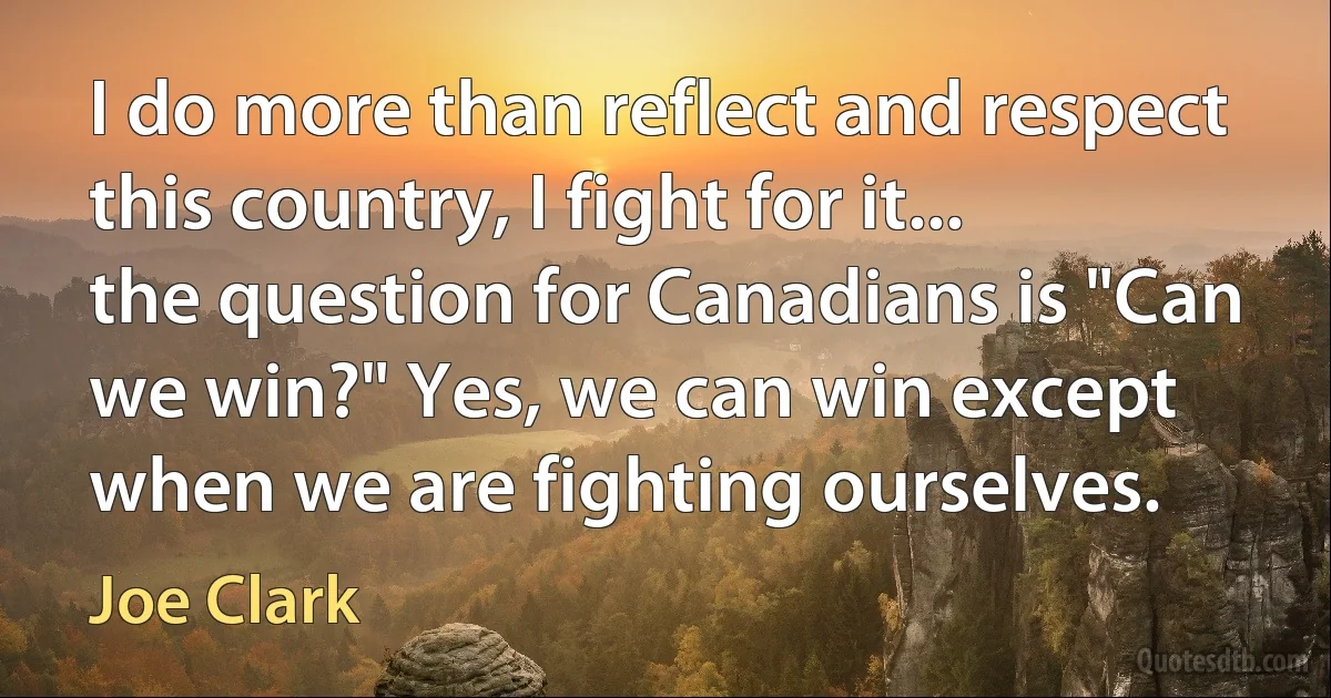 I do more than reflect and respect this country, I fight for it... the question for Canadians is "Can we win?" Yes, we can win except when we are fighting ourselves. (Joe Clark)