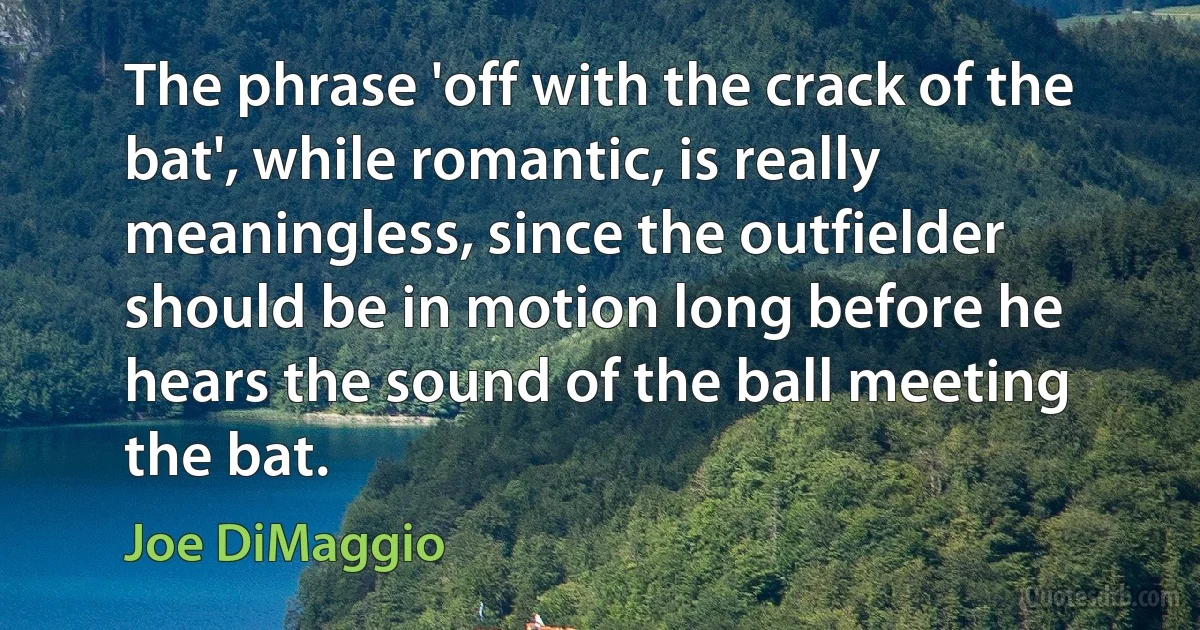 The phrase 'off with the crack of the bat', while romantic, is really meaningless, since the outfielder should be in motion long before he hears the sound of the ball meeting the bat. (Joe DiMaggio)