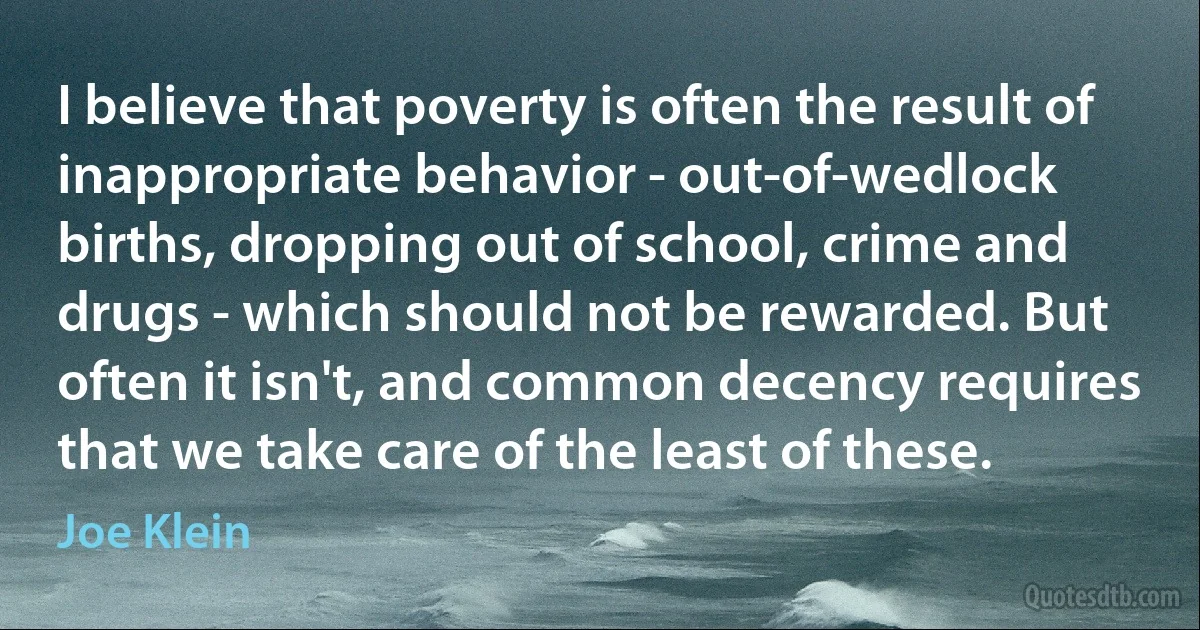 I believe that poverty is often the result of inappropriate behavior - out-of-wedlock births, dropping out of school, crime and drugs - which should not be rewarded. But often it isn't, and common decency requires that we take care of the least of these. (Joe Klein)