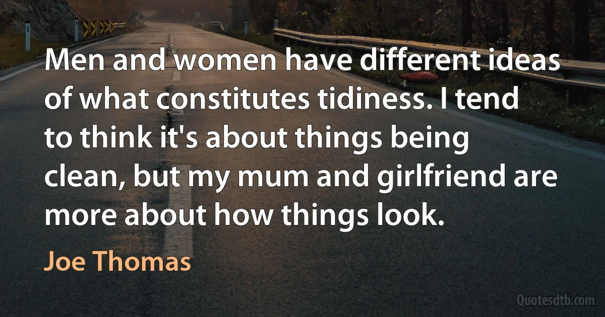 Men and women have different ideas of what constitutes tidiness. I tend to think it's about things being clean, but my mum and girlfriend are more about how things look. (Joe Thomas)