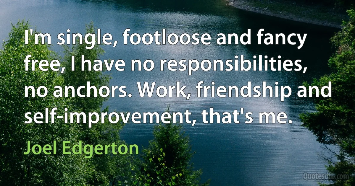 I'm single, footloose and fancy free, I have no responsibilities, no anchors. Work, friendship and self-improvement, that's me. (Joel Edgerton)