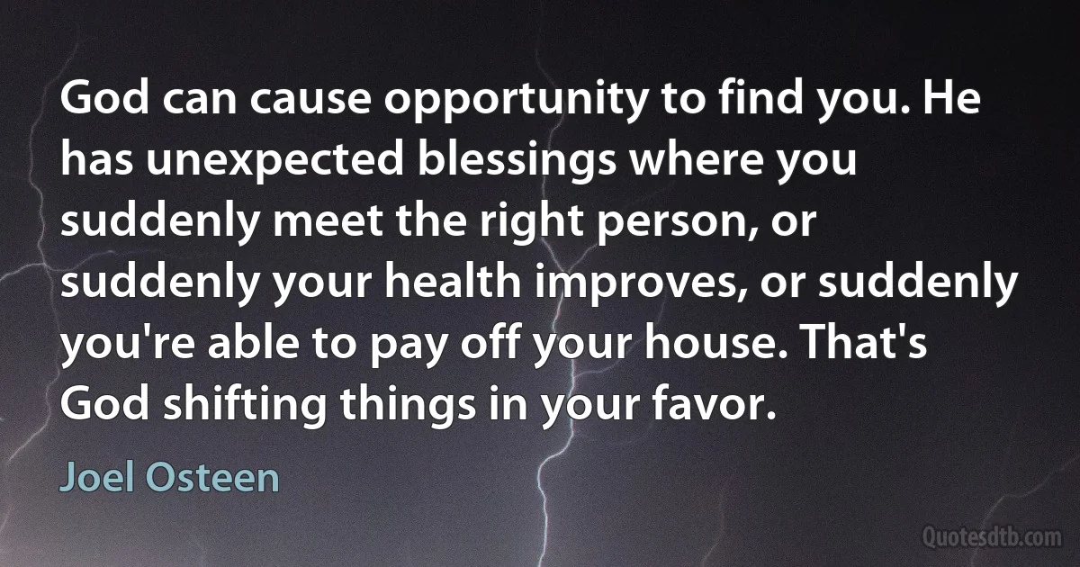 God can cause opportunity to find you. He has unexpected blessings where you suddenly meet the right person, or suddenly your health improves, or suddenly you're able to pay off your house. That's God shifting things in your favor. (Joel Osteen)