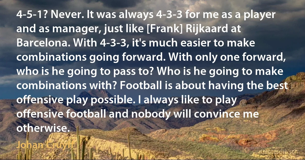 4-5-1? Never. It was always 4-3-3 for me as a player and as manager, just like [Frank] Rijkaard at Barcelona. With 4-3-3, it's much easier to make combinations going forward. With only one forward, who is he going to pass to? Who is he going to make combinations with? Football is about having the best offensive play possible. I always like to play offensive football and nobody will convince me otherwise. (Johan Cruyff)