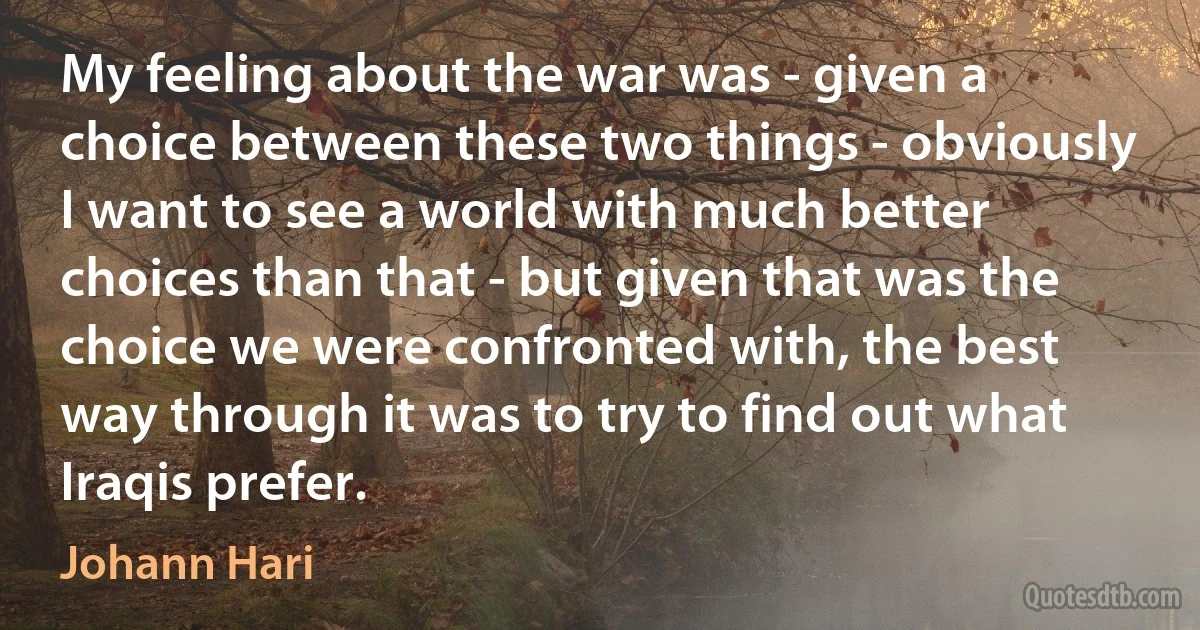 My feeling about the war was - given a choice between these two things - obviously I want to see a world with much better choices than that - but given that was the choice we were confronted with, the best way through it was to try to find out what Iraqis prefer. (Johann Hari)