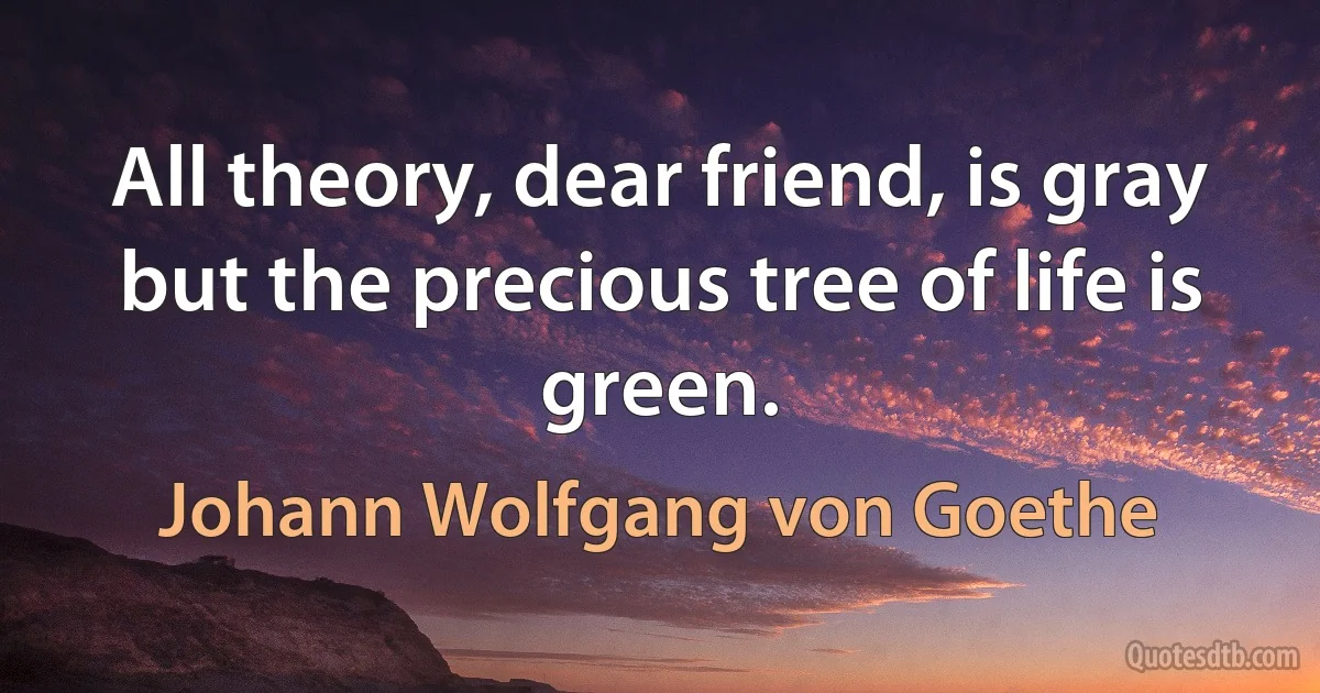 All theory, dear friend, is gray but the precious tree of life is green. (Johann Wolfgang von Goethe)