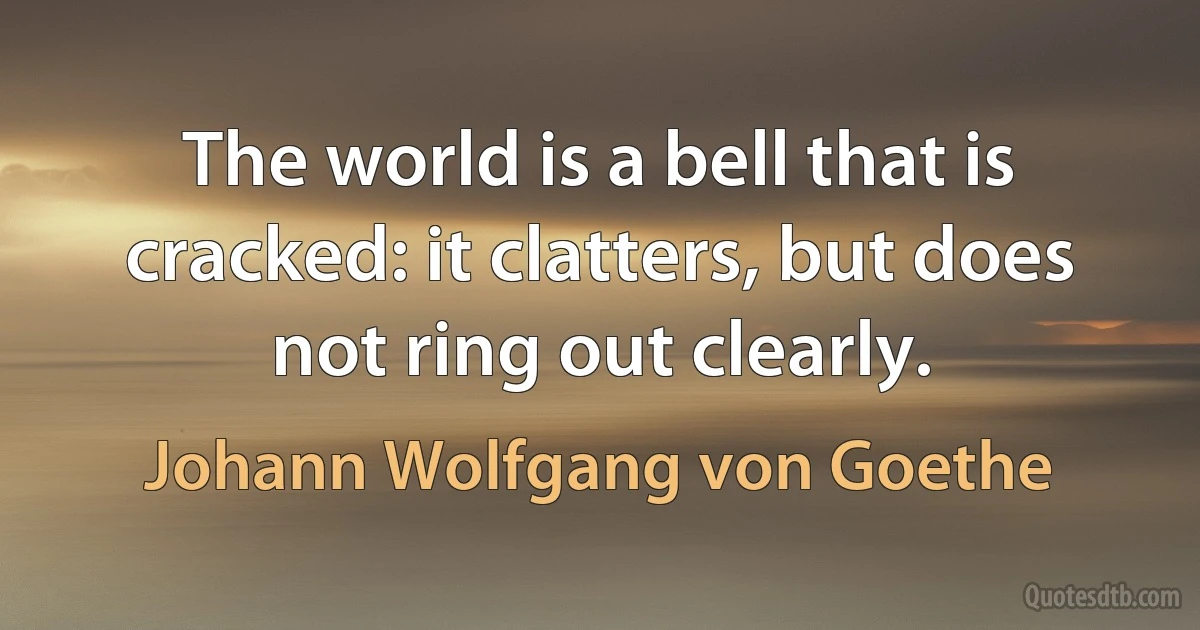 The world is a bell that is cracked: it clatters, but does not ring out clearly. (Johann Wolfgang von Goethe)