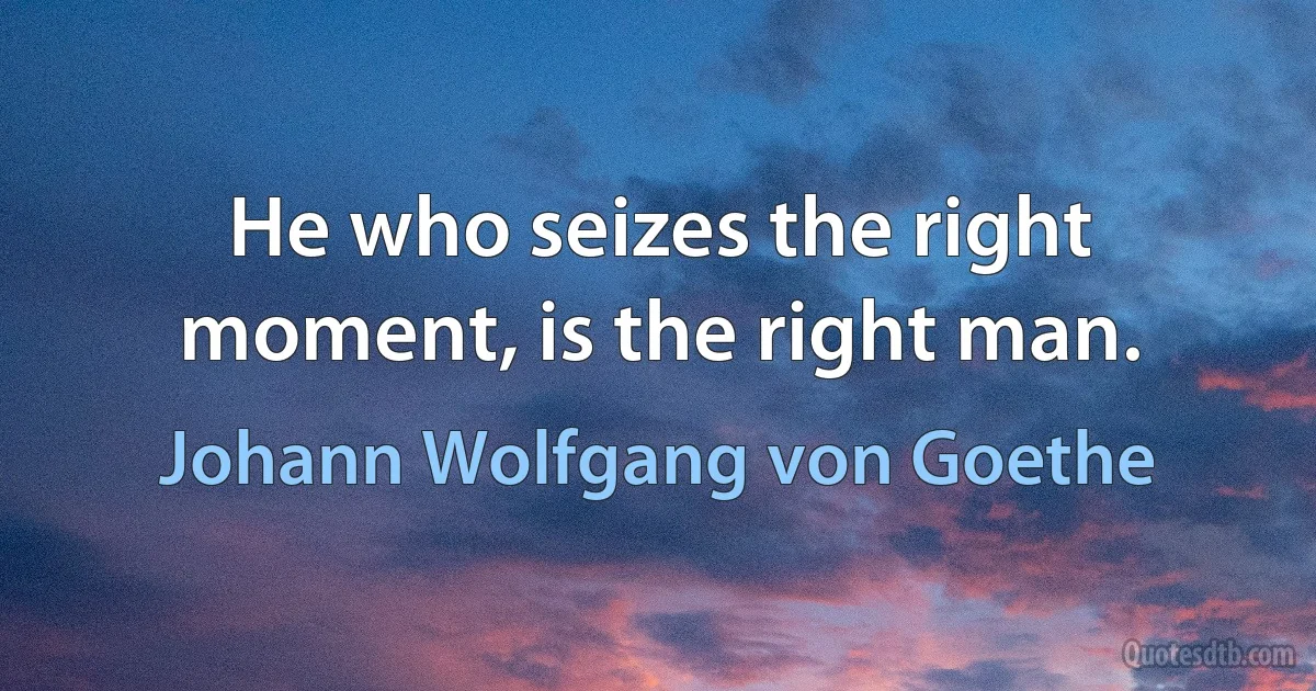 He who seizes the right moment, is the right man. (Johann Wolfgang von Goethe)