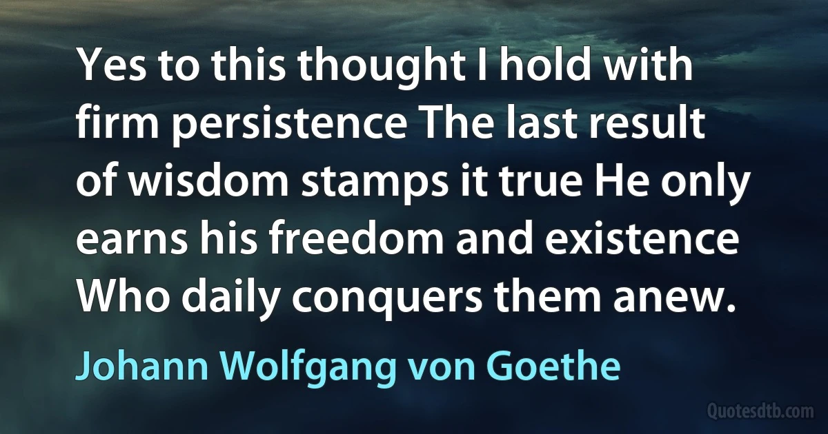 Yes to this thought I hold with firm persistence The last result of wisdom stamps it true He only earns his freedom and existence Who daily conquers them anew. (Johann Wolfgang von Goethe)