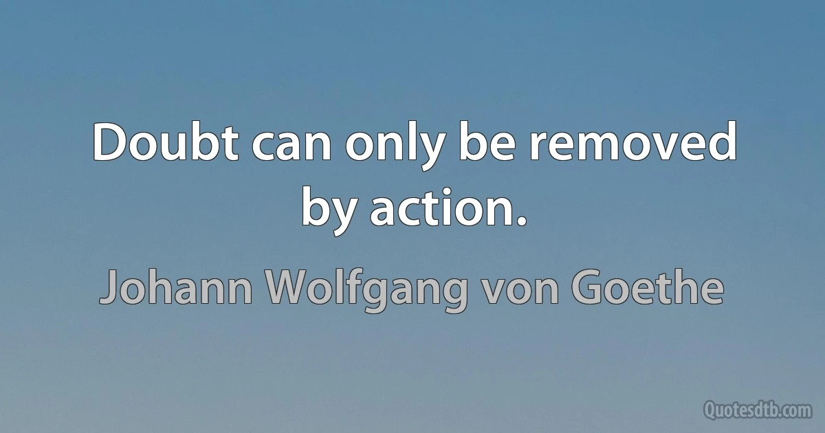 Doubt can only be removed by action. (Johann Wolfgang von Goethe)