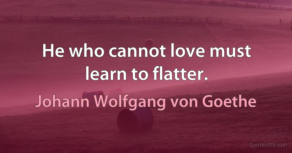 He who cannot love must learn to flatter. (Johann Wolfgang von Goethe)