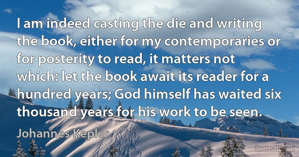 I am indeed casting the die and writing the book, either for my contemporaries or for posterity to read, it matters not which: let the book await its reader for a hundred years; God himself has waited six thousand years for his work to be seen. (Johannes Kepler)