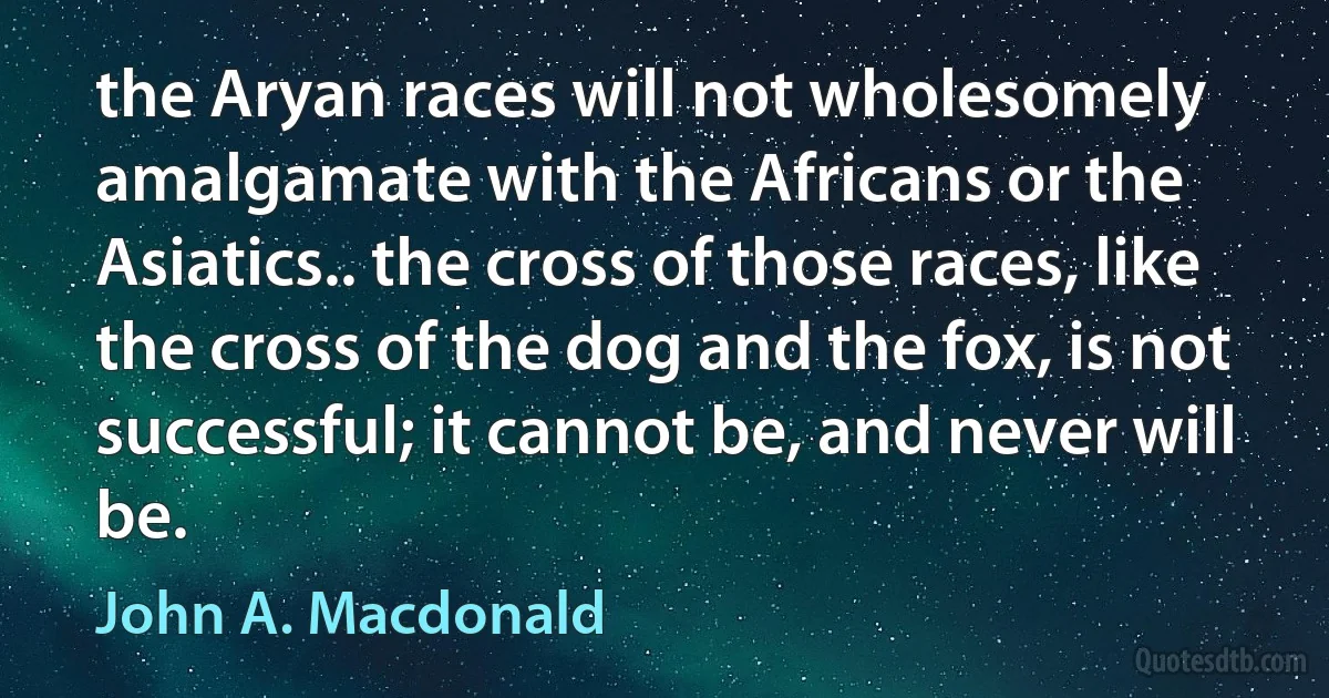 the Aryan races will not wholesomely amalgamate with the Africans or the Asiatics.. the cross of those races, like the cross of the dog and the fox, is not successful; it cannot be, and never will be. (John A. Macdonald)