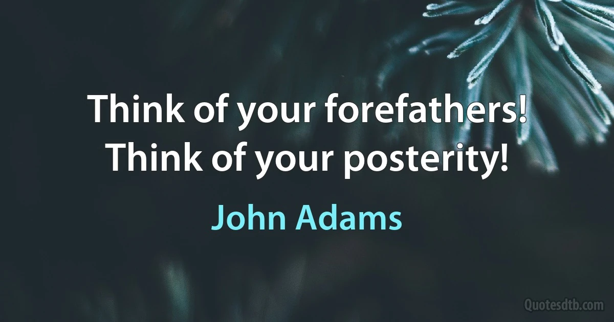 Think of your forefathers! Think of your posterity! (John Adams)